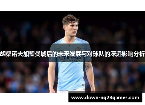 胡桑诺夫加盟曼城后的未来发展与对球队的深远影响分析 胡桑诺夫加盟曼城后的未来发展与对球队的深远影响分析