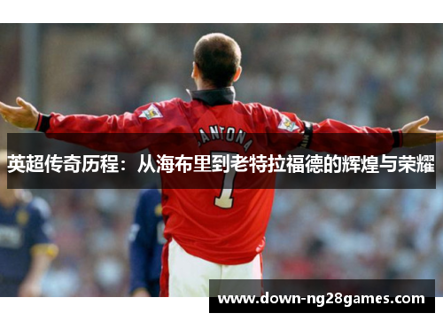 英超传奇历程:从海布里到老特拉福德的辉煌与荣耀 英超传奇历程:从海布里到老特拉福德的辉煌与荣耀