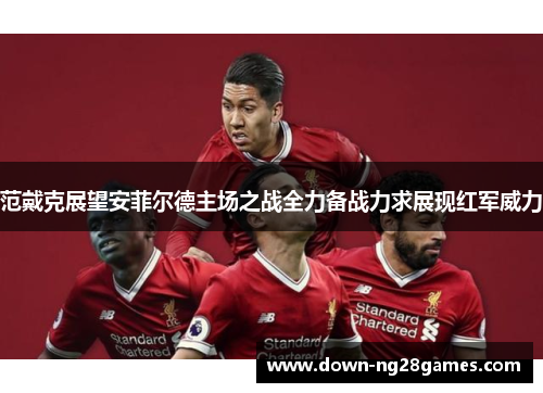 范戴克展望安菲尔德主场之战全力备战力求展现红军威力 范戴克展望安菲尔德主场之战全力备战力求展现红军威力