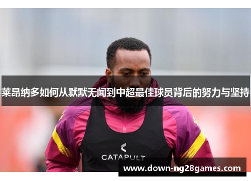 莱昂纳多如何从默默无闻到中超最佳球员背后的努力与坚持 莱昂纳多如何从默默无闻到中超最佳球员背后的努力与坚持