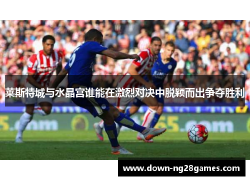 莱斯特城与水晶宫谁能在激烈对决中脱颖而出争夺胜利 莱斯特城与水晶宫谁能在激烈对决中脱颖而出争夺胜利