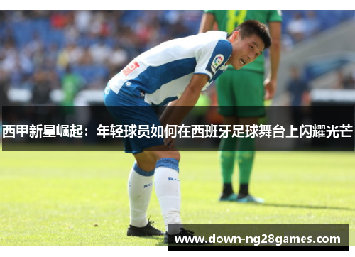 西甲新星崛起:年轻球员如何在西班牙足球舞台上闪耀光芒 西甲新星崛起:年轻球员如何在西班牙足球舞台上闪耀光芒