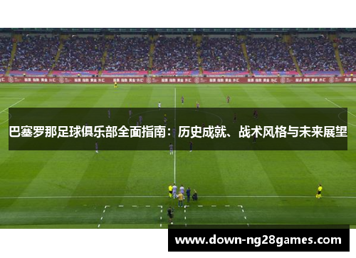 巴塞罗那足球俱乐部全面指南:历史成就、战术风格与未来展望 巴塞罗那足球俱乐部全面指南:历史成就、战术风格与未来展望