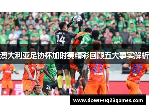 澳大利亚足协杯加时赛精彩回顾五大事实解析 澳大利亚足协杯加时赛精彩回顾五大事实解析