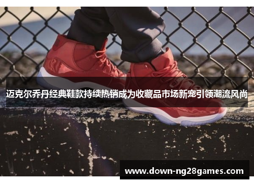 迈克尔乔丹经典鞋款持续热销成为收藏品市场新宠引领潮流风尚