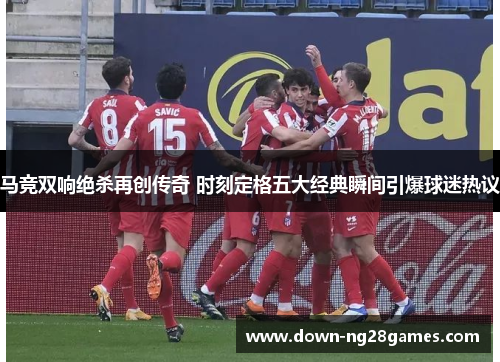 马竞双响绝杀再创传奇 时刻定格五大经典瞬间引爆球迷热议