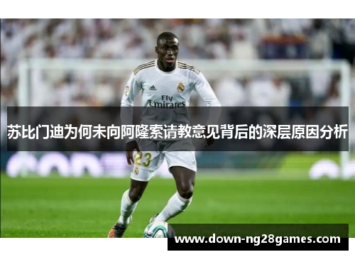 苏比门迪为何未向阿隆索请教意见背后的深层原因分析 苏比门迪为何未向阿隆索请教意见背后的深层原因分析