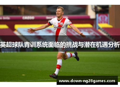 英超球队青训系统面临的挑战与潜在机遇分析