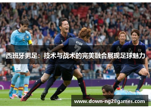 西班牙男足:技术与战术的完美融合展现足球魅力 西班牙男足:技术与战术的完美融合展现足球魅力