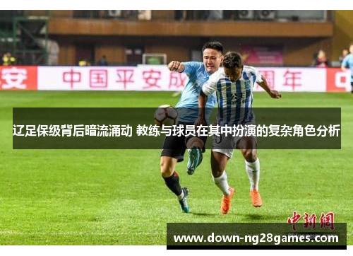 辽足保级背后暗流涌动 教练与球员在其中扮演的复杂角色分析 辽足保级背后暗流涌动 教练与球员在其中扮演的复杂角色分析