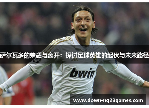 萨尔瓦多的荣耀与离开:探讨足球英雄的起伏与未来路径 萨尔瓦多的荣耀与离开:探讨足球英雄的起伏与未来路径