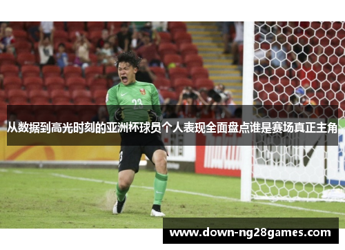 从数据到高光时刻的亚洲杯球员个人表现全面盘点谁是赛场真正主角