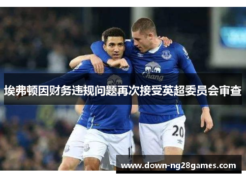 埃弗顿因财务违规问题再次接受英超委员会审查 埃弗顿因财务违规问题再次接受英超委员会审查