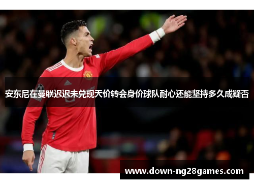 安东尼在曼联迟迟未兑现天价转会身价球队耐心还能坚持多久成疑否 安东尼在曼联迟迟未兑现天价转会身价球队耐心还能坚持多久成疑否