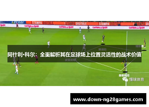 阿什利·科尔:全面解析其在足球场上位置灵活性的战术价值 阿什利·科尔:全面解析其在足球场上位置灵活性的战术价值