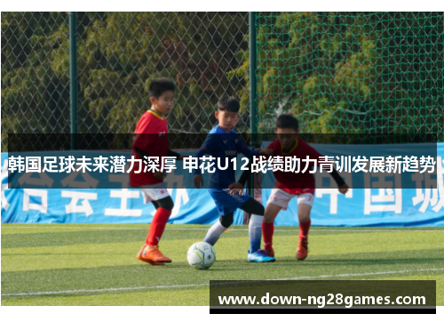 韩国足球未来潜力深厚 申花U12战绩助力青训发展新趋势